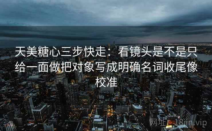 天美糖心三步快走:看镜头是不是只给一面做把对象写成明确名词收尾像校准 天美糖心三步快走:看镜头是不是只给一面做把对象写成明确名词收尾像校准