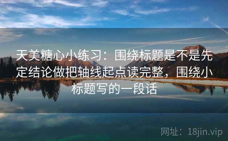 天美糖心小练习：围绕标题是不是先定结论做把轴线起点读完整，围绕小标题写的一段话