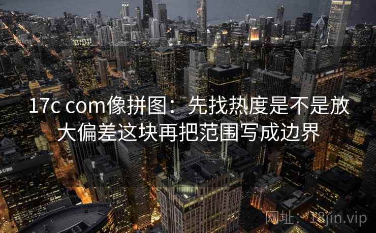17c com像拼图:先找热度是不是放大偏差这块再把范围写成边界 17c com像拼图:先找热度是不是放大偏差这块再把范围写成边界