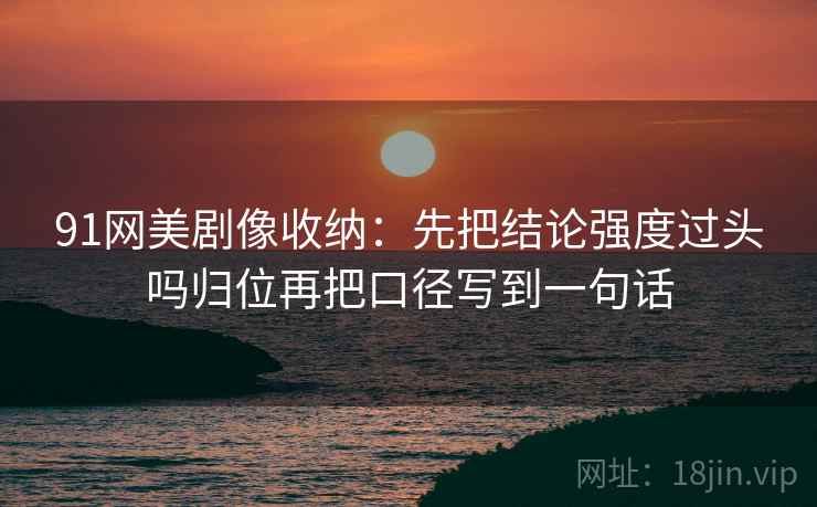 91网美剧像收纳:先把结论强度过头吗归位再把口径写到一句话 91网美剧像收纳:先把结论强度过头吗归位再把口径写到一句话