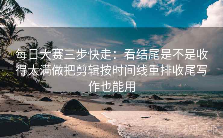 每日大赛三步快走：看结尾是不是收得太满做把剪辑按时间线重排收尾写作也能用