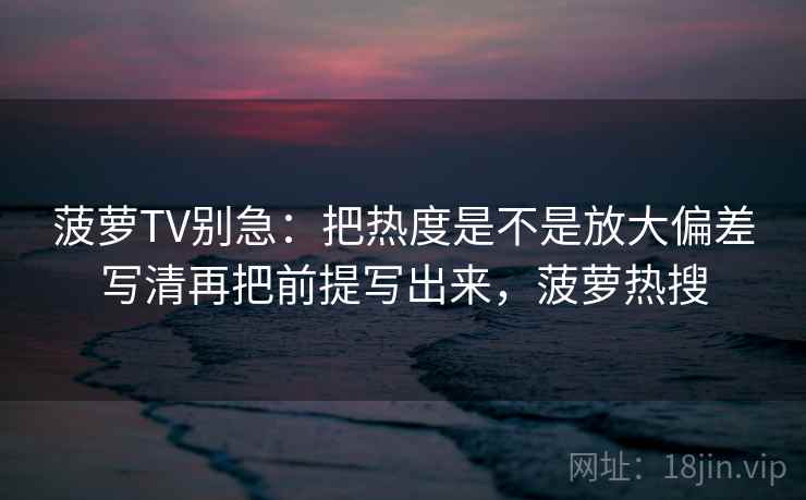 菠萝TV别急：把热度是不是放大偏差写清再把前提写出来，菠萝热搜