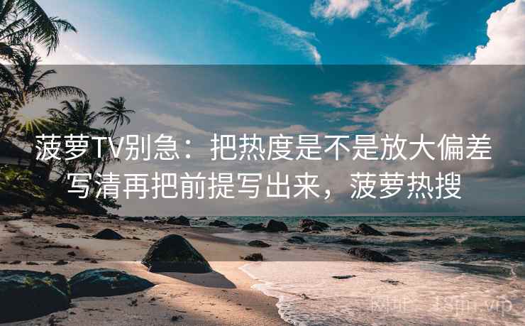 菠萝TV别急：把热度是不是放大偏差写清再把前提写出来，菠萝热搜
