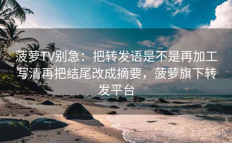菠萝TV别急：把转发语是不是再加工写清再把结尾改成摘要，菠萝旗下转发平台
