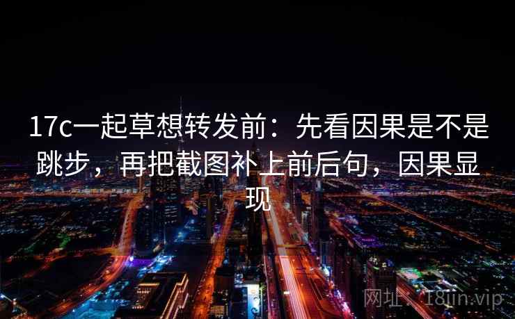 17c一起草想转发前：先看因果是不是跳步，再把截图补上前后句，因果显现