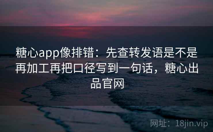 糖心app像排错：先查转发语是不是再加工再把口径写到一句话，糖心出品官网