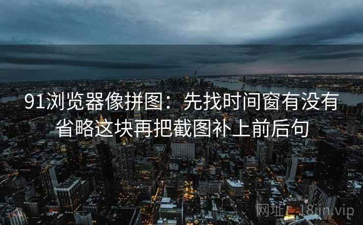 91浏览器像拼图：先找时间窗有没有省略这块再把截图补上前后句