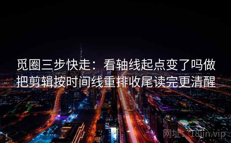 觅圈三步快走：看轴线起点变了吗做把剪辑按时间线重排收尾读完更清醒