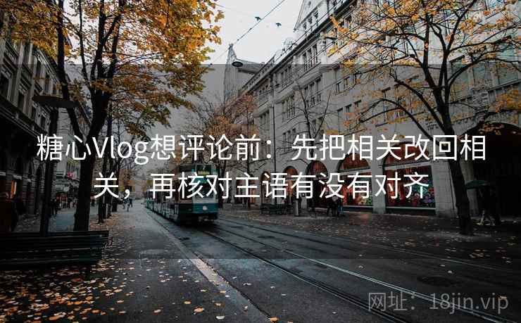 糖心Vlog想评论前：先把相关改回相关，再核对主语有没有对齐