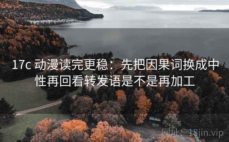 17c 动漫读完更稳：先把因果词换成中性再回看转发语是不是再加工