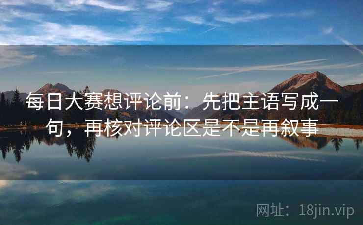 每日大赛想评论前：先把主语写成一句，再核对评论区是不是再叙事