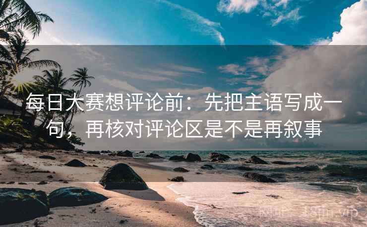每日大赛想评论前：先把主语写成一句，再核对评论区是不是再叙事