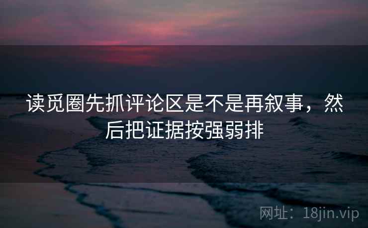 读觅圈先抓评论区是不是再叙事，然后把证据按强弱排