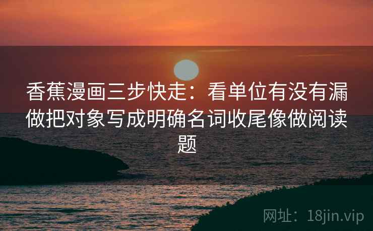 香蕉漫画三步快走：看单位有没有漏做把对象写成明确名词收尾像做阅读题