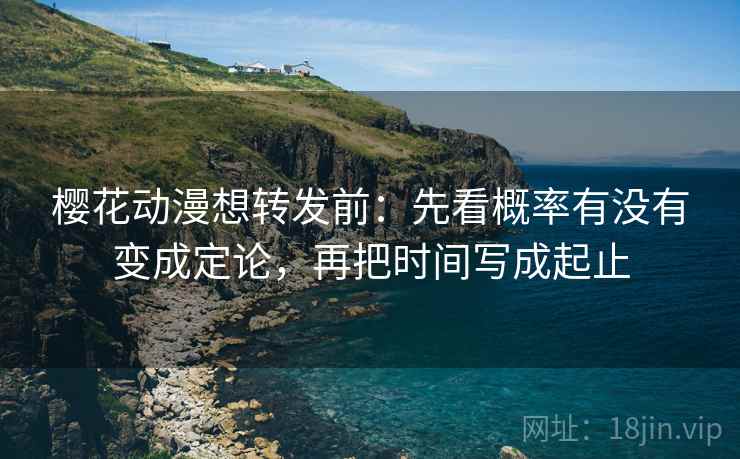 樱花动漫想转发前：先看概率有没有变成定论，再把时间写成起止