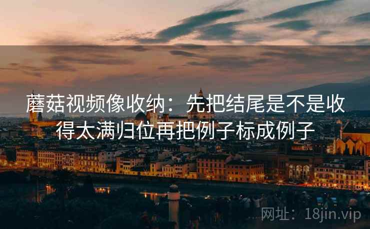 蘑菇视频像收纳：先把结尾是不是收得太满归位再把例子标成例子