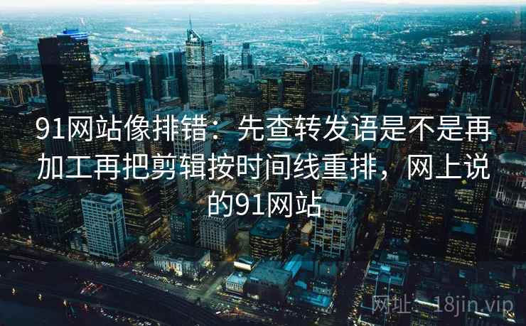 91网站像排错：先查转发语是不是再加工再把剪辑按时间线重排，网上说的91网站