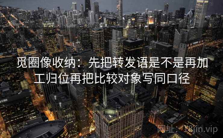 觅圈像收纳：先把转发语是不是再加工归位再把比较对象写同口径