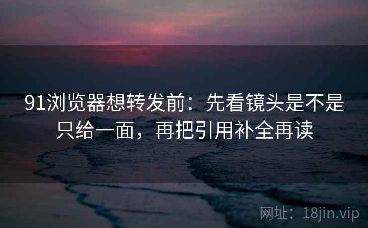 91浏览器想转发前：先看镜头是不是只给一面，再把引用补全再读