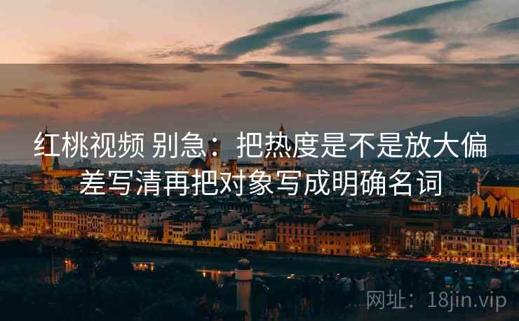 红桃视频 别急：把热度是不是放大偏差写清再把对象写成明确名词
