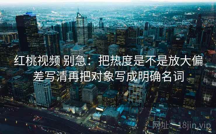 红桃视频 别急：把热度是不是放大偏差写清再把对象写成明确名词