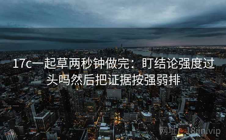 17c一起草两秒钟做完：盯结论强度过头吗然后把证据按强弱排