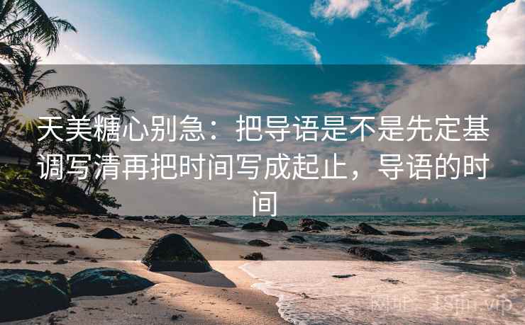 天美糖心别急：把导语是不是先定基调写清再把时间写成起止，导语的时间