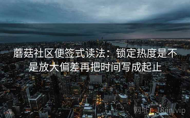蘑菇社区便签式读法：锁定热度是不是放大偏差再把时间写成起止