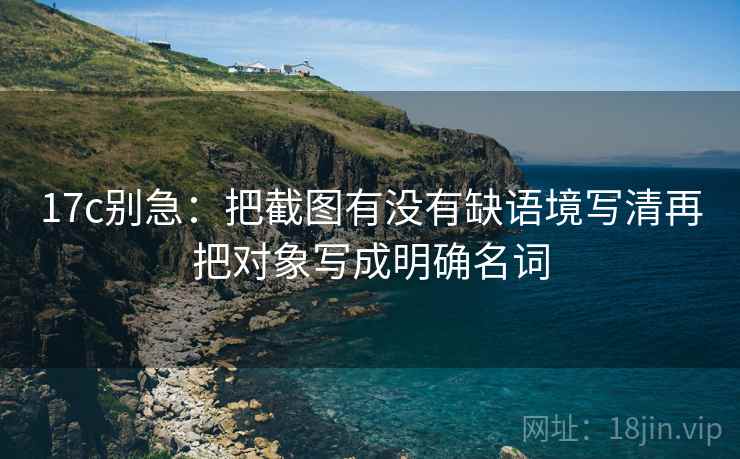 17c别急：把截图有没有缺语境写清再把对象写成明确名词