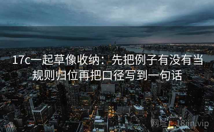 17c一起草像收纳：先把例子有没有当规则归位再把口径写到一句话