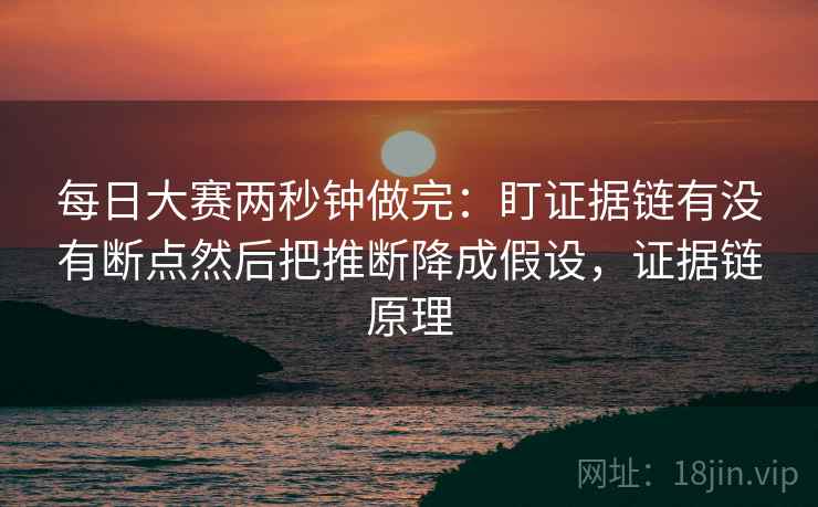 每日大赛两秒钟做完：盯证据链有没有断点然后把推断降成假设，证据链原理