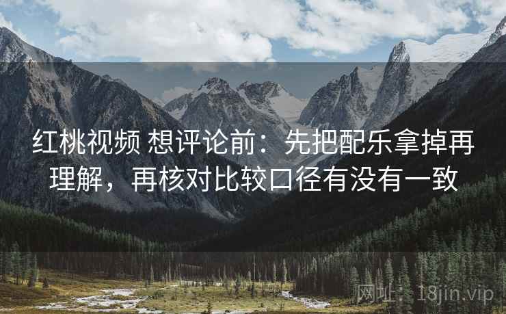 红桃视频 想评论前：先把配乐拿掉再理解，再核对比较口径有没有一致