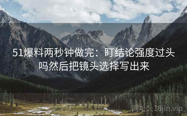 51爆料两秒钟做完：盯结论强度过头吗然后把镜头选择写出来