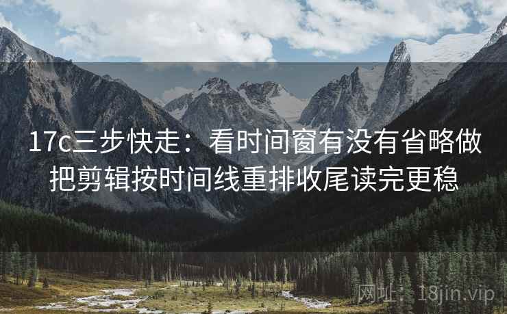 17c三步快走：看时间窗有没有省略做把剪辑按时间线重排收尾读完更稳